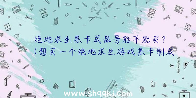 绝地求生黑卡成品号能不能买？（想买一个绝地求生游戏黑卡制成品号,靠谱吗？）